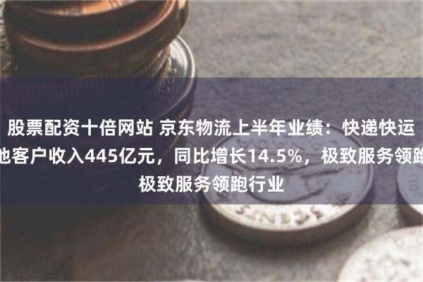 股票配资十倍网站 京东物流上半年业绩：快递快运等其他客户收入445亿元，同比增长14.5%，极致服务领跑行业