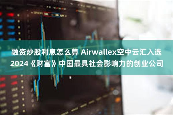 融资炒股利息怎么算 Airwallex空中云汇入选2024《财富》中国最具社会影响力的创业公司