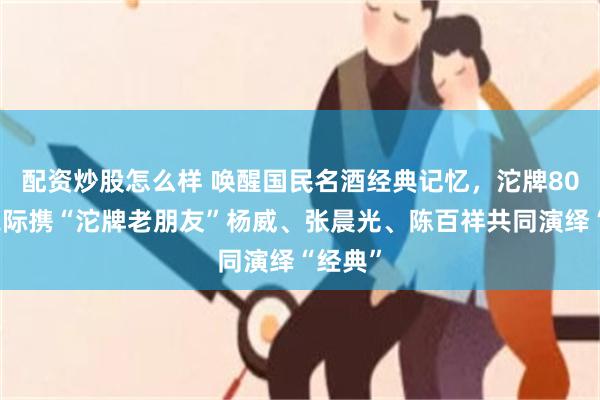 配资炒股怎么样 唤醒国民名酒经典记忆，沱牌80周年之际携“沱牌老朋友”杨威、张晨光、陈百祥共同演绎“经典”