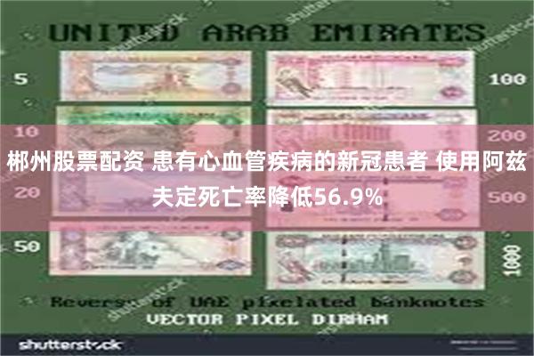 郴州股票配资 患有心血管疾病的新冠患者 使用阿兹夫定死亡率降低56.9%