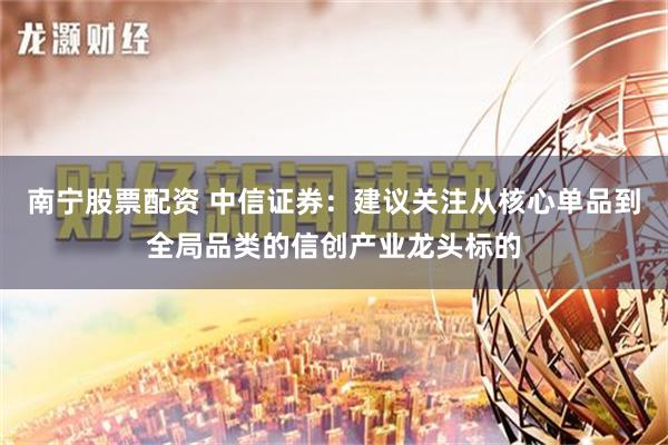 南宁股票配资 中信证券：建议关注从核心单品到全局品类的信创产业龙头标的