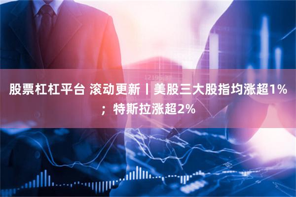 股票杠杠平台 滚动更新丨美股三大股指均涨超1%；特斯拉涨超2%