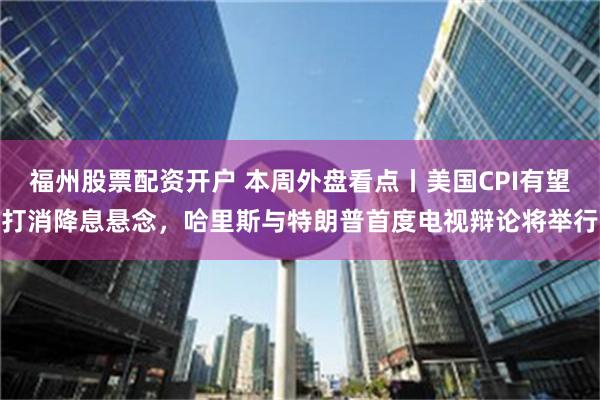 福州股票配资开户 本周外盘看点丨美国CPI有望打消降息悬念，哈里斯与特朗普首度电视辩论将举行