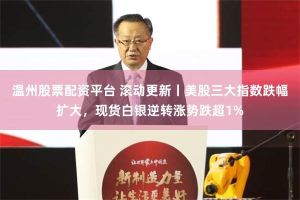 温州股票配资平台 滚动更新丨美股三大指数跌幅扩大，现货白银逆转涨势跌超1%