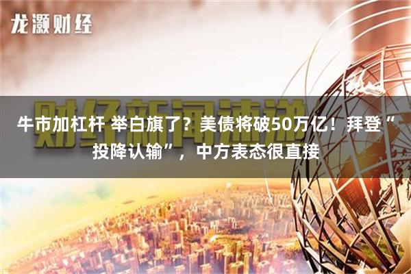 牛市加杠杆 举白旗了？美债将破50万亿！拜登“投降认输”，中方表态很直接