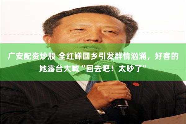 广安配资炒股 全红婵回乡引发群情汹涌，好客的她露台大喊“回去吧！太吵了”