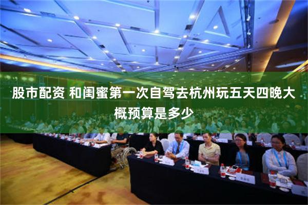 股市配资 和闺蜜第一次自驾去杭州玩五天四晚大概预算是多少