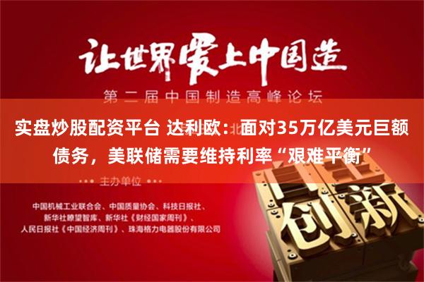 实盘炒股配资平台 达利欧：面对35万亿美元巨额债务，美联储需要维持利率“艰难平衡”