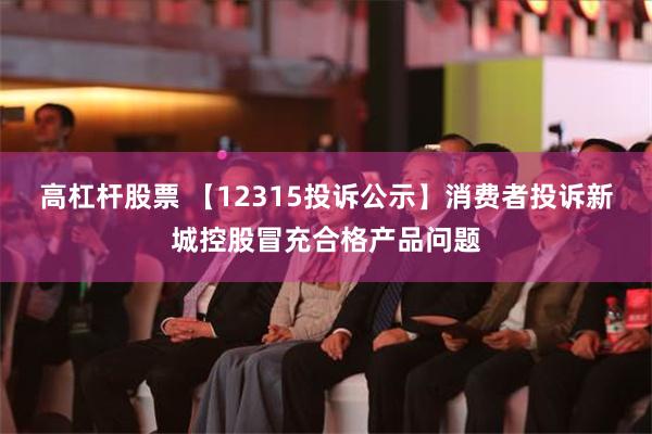 高杠杆股票 【12315投诉公示】消费者投诉新城控股冒充合格产品问题