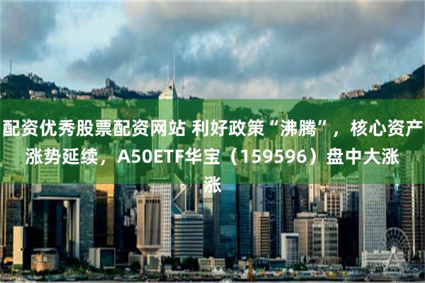 配资优秀股票配资网站 利好政策“沸腾”，核心资产涨势延续，A50ETF华宝（159596）盘中大涨