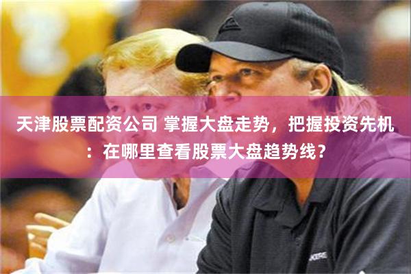 天津股票配资公司 掌握大盘走势，把握投资先机：在哪里查看股票大盘趋势线？