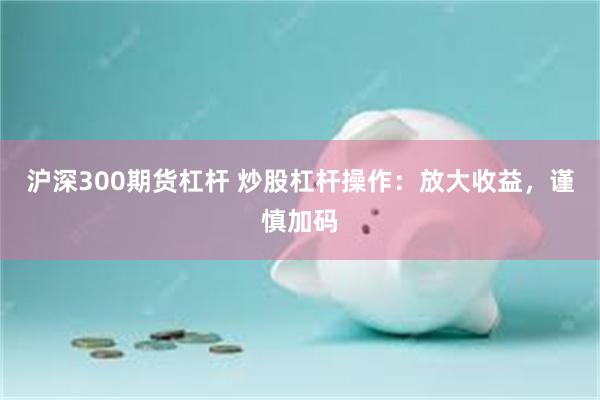 沪深300期货杠杆 炒股杠杆操作：放大收益，谨慎加码