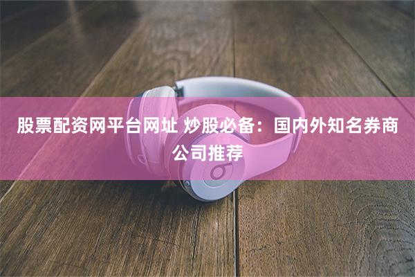 股票配资网平台网址 炒股必备：国内外知名券商公司推荐
