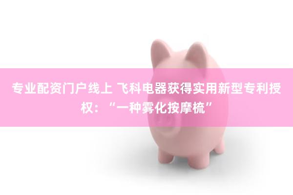 专业配资门户线上 飞科电器获得实用新型专利授权：“一种雾化按摩梳”
