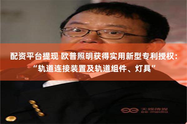 配资平台提现 欧普照明获得实用新型专利授权：“轨道连接装置及轨道组件、灯具”
