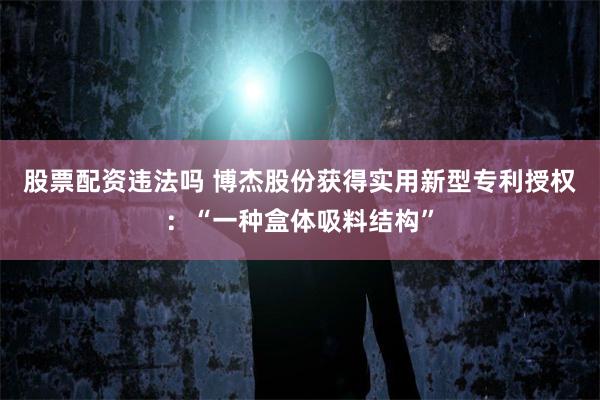 股票配资违法吗 博杰股份获得实用新型专利授权：“一种盒体吸料结构”