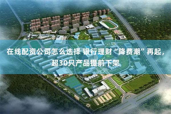在线配资公司怎么选择 银行理财“降费潮”再起，超30只产品提前下架