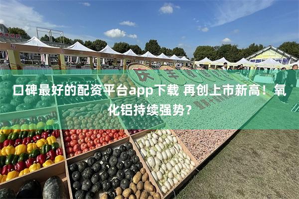 口碑最好的配资平台app下载 再创上市新高！氧化铝持续强势？