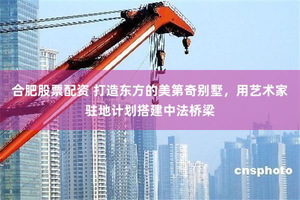 合肥股票配资 打造东方的美第奇别墅，用艺术家驻地计划搭建中法桥梁