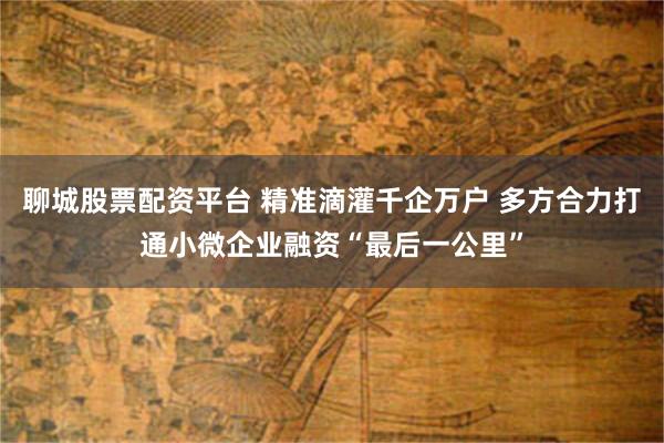 聊城股票配资平台 精准滴灌千企万户 多方合力打通小微企业融资“最后一公里”