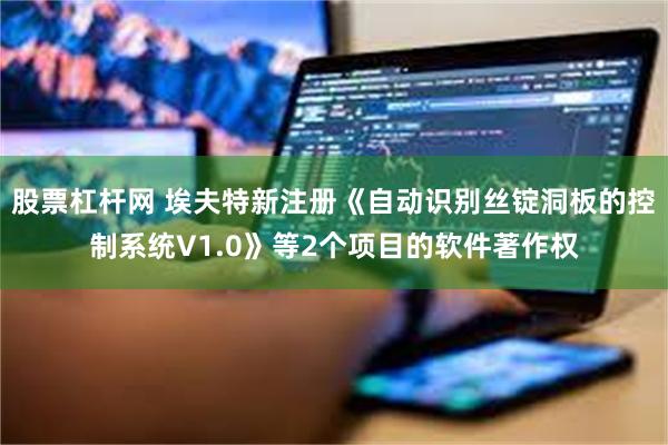 股票杠杆网 埃夫特新注册《自动识别丝锭洞板的控制系统V1.0》等2个项目的软件著作权