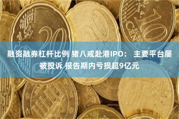 融资融券杠杆比例 猪八戒赴港IPO： 主要平台屡被投诉 报告期内亏损超9亿元