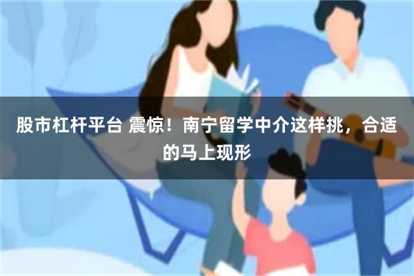 股市杠杆平台 震惊！南宁留学中介这样挑，合适的马上现形