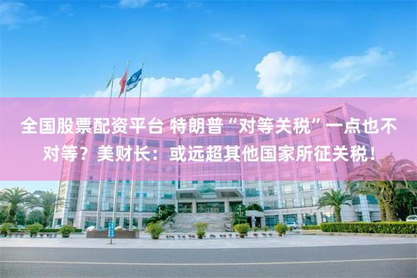 全国股票配资平台 特朗普“对等关税”一点也不对等？美财长：或远超其他国家所征关税！