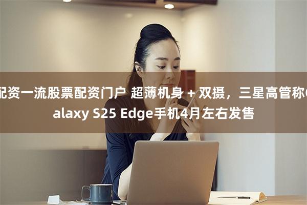 配资一流股票配资门户 超薄机身 + 双摄，三星高管称Galaxy S25 Edge手机4月左右发售
