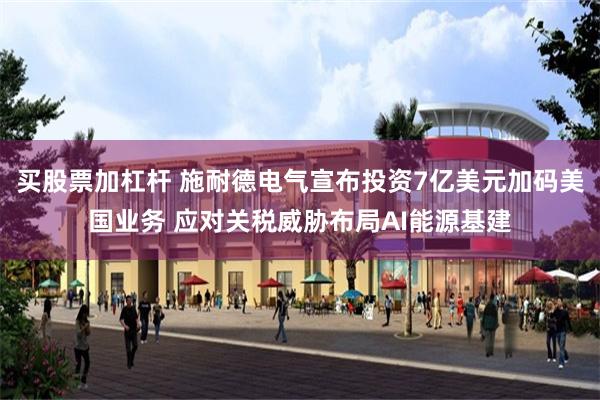 买股票加杠杆 施耐德电气宣布投资7亿美元加码美国业务 应对关税威胁布局AI能源基建