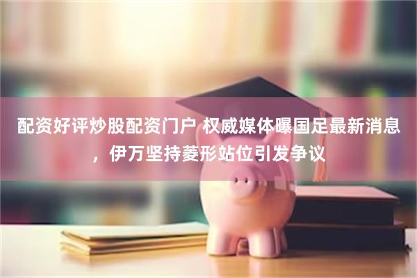 配资好评炒股配资门户 权威媒体曝国足最新消息，伊万坚持菱形站位引发争议