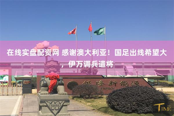 在线实盘配资网 感谢澳大利亚！国足出线希望大，伊万调兵遣将