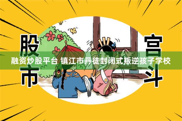 融资炒股平台 镇江市丹徒封闭式叛逆孩子学校