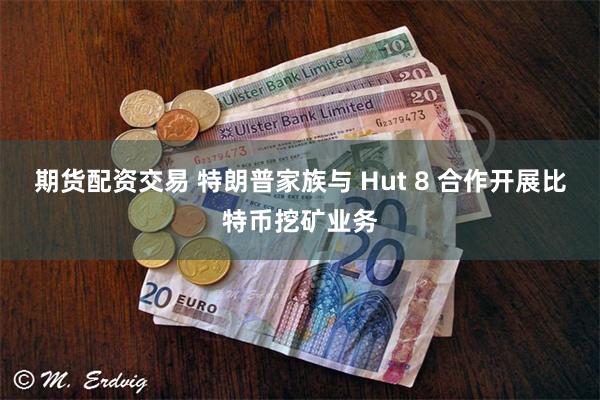 期货配资交易 特朗普家族与 Hut 8 合作开展比特币挖矿业务