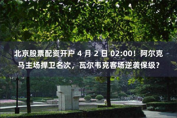 北京股票配资开户 4 月 2 日 02:00！阿尔克马主场捍卫名次，瓦尔韦克客场逆袭保级？