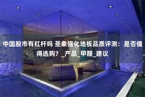中国股市有杠杆吗 圣象强化地板品质评测：是否值得选购？_产品_甲醛_建议