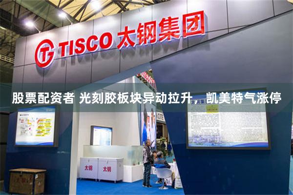 股票配资者 光刻胶板块异动拉升，凯美特气涨停