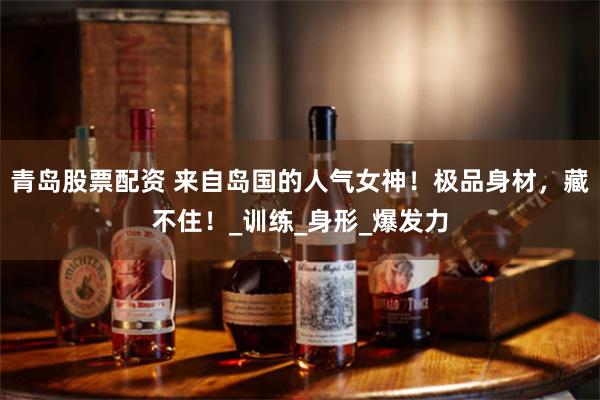 青岛股票配资 来自岛国的人气女神！极品身材，藏不住！_训练_身形_爆发力