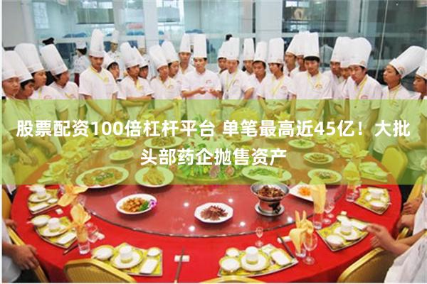股票配资100倍杠杆平台 单笔最高近45亿！大批头部药企抛售资产