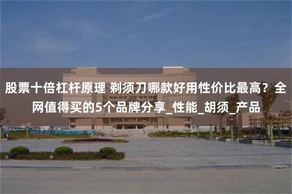 股票十倍杠杆原理 剃须刀哪款好用性价比最高？全网值得买的5个品牌分享_性能_胡须_产品