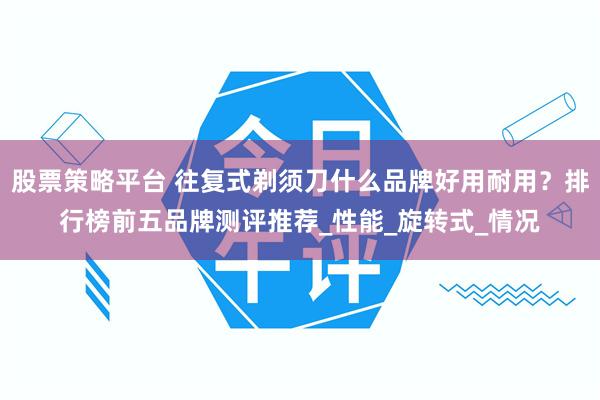 股票策略平台 往复式剃须刀什么品牌好用耐用？排行榜前五品牌测评推荐_性能_旋转式_情况