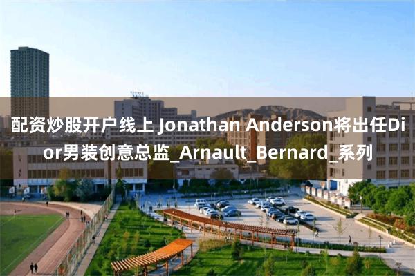 配资炒股开户线上 Jonathan Anderson将出任Dior男装创意总监_Arnault_Bernard_系列