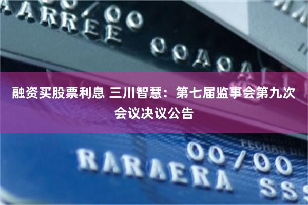 融资买股票利息 三川智慧：第七届监事会第九次会议决议公告