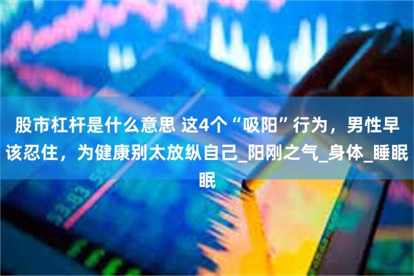 股市杠杆是什么意思 这4个“吸阳”行为，男性早该忍住，为健康别太放纵自己_阳刚之气_身体_睡眠