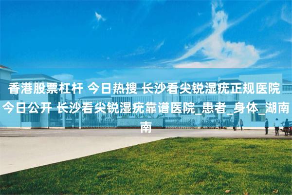 香港股票杠杆 今日热搜 长沙看尖锐湿疣正规医院 今日公开 长沙看尖锐湿疣靠谱医院_患者_身体_湖南