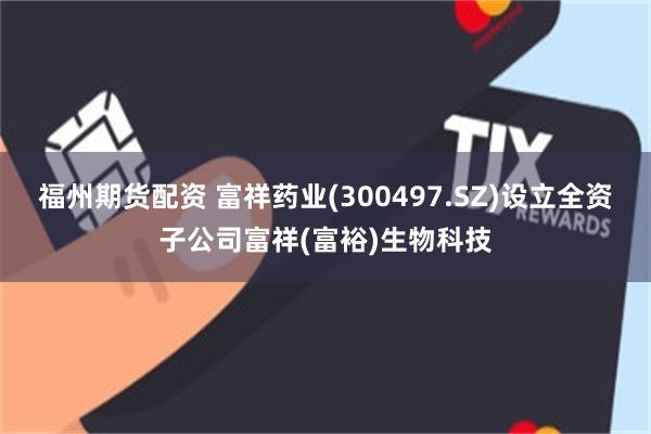 福州期货配资 富祥药业(300497.SZ)设立全资子公司富祥(富裕)生物科技