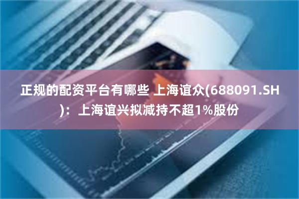 正规的配资平台有哪些 上海谊众(688091.SH)：上海谊兴拟减持不超1%股份