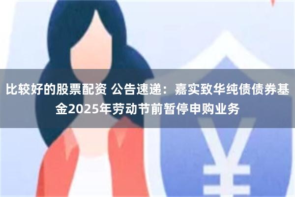 比较好的股票配资 公告速递：嘉实致华纯债债券基金2025年劳动节前暂停申购业务