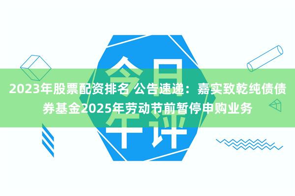 2023年股票配资排名 公告速递：嘉实致乾纯债债券基金2025年劳动节前暂停申购业务
