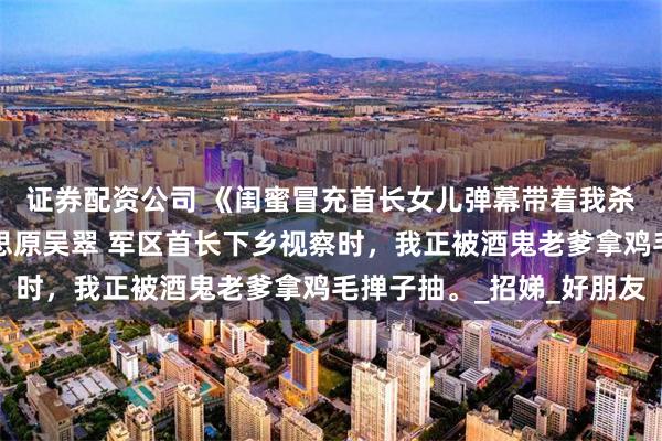 证券配资公司 《闺蜜冒充首长女儿弹幕带着我杀疯了》刘建国春妮陆思原吴翠 军区首长下乡视察时，我正被酒鬼老爹拿鸡毛掸子抽。_招娣_好朋友